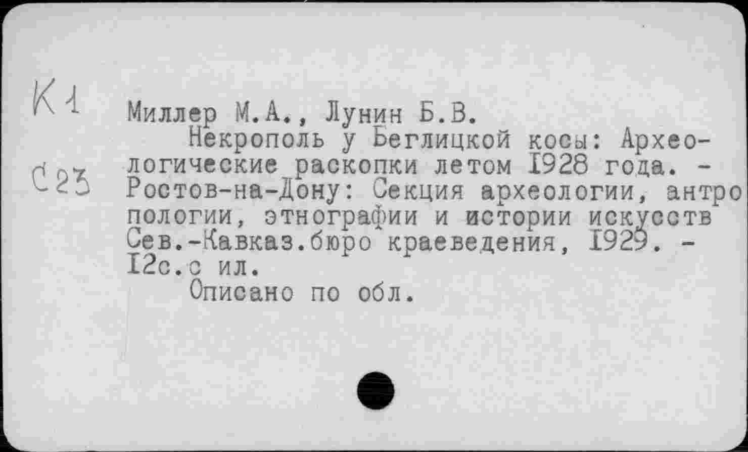 ﻿А 1 Миллер М.А., Лунин Б.В.
Некрополь у Беглицкой косы: Архео-н логические раскопки летом 1928 года. -Ростов-на-Дону: Секция археологии, антро пологий, этнографии и истории искусств Сев.-Кавказ.бюро краеведения, 1929. -12с.с ил.
Описано по обл.